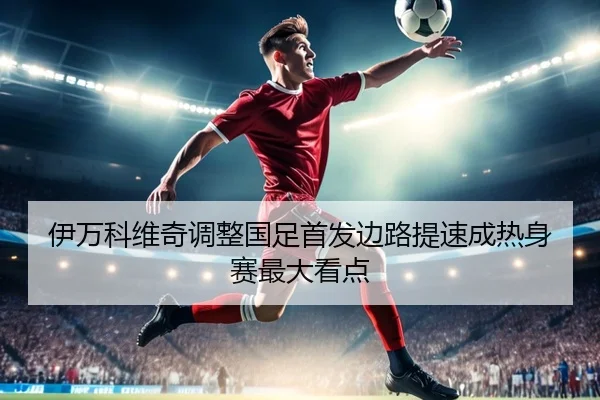伊万科维奇调整国足首发边路提速成热身赛最大看点